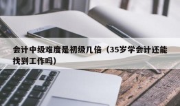 会计中级难度是初级几倍（35岁学会计还能找到工作吗）