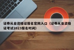 证券从业资格证报名官网入口（证券从业资格证考试2023报名时间）