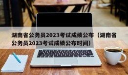 湖南省公务员2023考试成绩公布（湖南省公务员2023考试成绩公布时间）