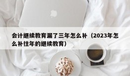 会计继续教育漏了三年怎么补（2023年怎么补往年的继续教育）