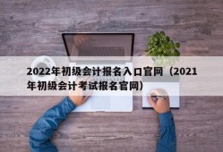 2022年初级会计报名入口官网（2021年初级会计考试报名官网）