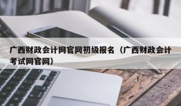 广西财政会计网官网初级报名（广西财政会计考试网官网）