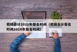 初级会计2021年报名时间（初级会计报名时间2024年报名时间）