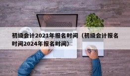 初级会计2021年报名时间（初级会计报名时间2024年报名时间）