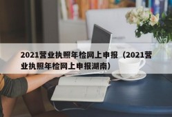 2021营业执照年检网上申报（2021营业执照年检网上申报湖南）