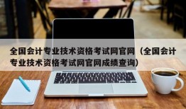 全国会计专业技术资格考试网官网（全国会计专业技术资格考试网官网成绩查询）