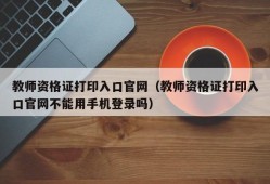 教师资格证打印入口官网（教师资格证打印入口官网不能用手机登录吗）