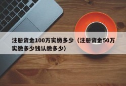 注册资金100万实缴多少（注册资金50万实缴多少钱认缴多少）