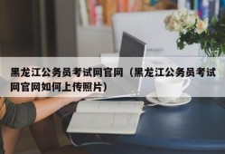 黑龙江公务员考试网官网（黑龙江公务员考试网官网如何上传照片）