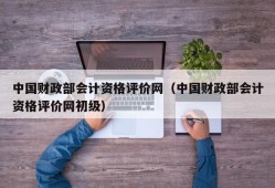 中国财政部会计资格评价网（中国财政部会计资格评价网初级）