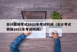 会计初级考试2022年考试时间（会计考试初级2021年考试时间）