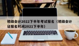 初级会计2022下半年考试报名（初级会计证报名时间2021下半年）