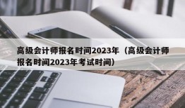 高级会计师报名时间2023年（高级会计师报名时间2023年考试时间）