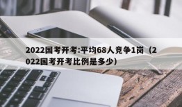 2022国考开考:平均68人竞争1岗（2022国考开考比例是多少）