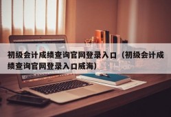 初级会计成绩查询官网登录入口（初级会计成绩查询官网登录入口威海）