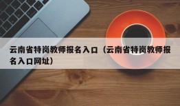 云南省特岗教师报名入口（云南省特岗教师报名入口网址）