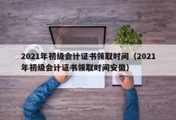 2021年初级会计证书领取时间（2021年初级会计证书领取时间安徽）