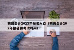 初级会计2023年报名入口（初级会计202年报名和考试时间）