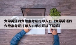 大学英语四六级准考证打印入口（大学英语四六级准考证打印入口手机可以下载嘛）