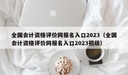 全国会计资格评价网报名入口2023（全国会计资格评价网报名入口2023初级）