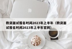 教资面试报名时间2023年上半年（教资面试报名时间2023年上半年官网）