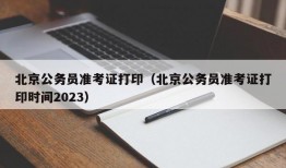 北京公务员准考证打印（北京公务员准考证打印时间2023）