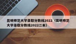 昆明师范大学录取分数线2022（昆明师范大学录取分数线2022二本）