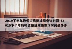 2019下半年教师资格证成绩查询时间（2019下半年教师资格证成绩查询时间是多少）