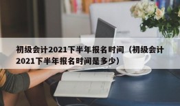 初级会计2021下半年报名时间（初级会计2021下半年报名时间是多少）