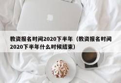 教资报名时间2020下半年（教资报名时间2020下半年什么时候结束）