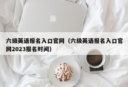 六级英语报名入口官网（六级英语报名入口官网2023报名时间）