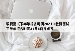 教资面试下半年报名时间2021（教资面试下半年报名时间11月8日几点?）