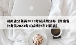 湖南省公务员2023考试成绩公布（湖南省公务员2023考试成绩公布时间表）