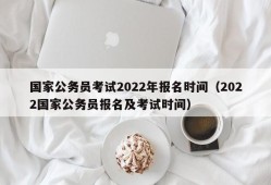 国家公务员考试2022年报名时间（2022国家公务员报名及考试时间）