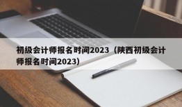 初级会计师报名时间2023（陕西初级会计师报名时间2023）