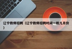 辽宁教师招聘（辽宁教师招聘时间一般几月份）