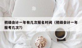 初级会计一年有几次报名时间（初级会计一年报考几次?）