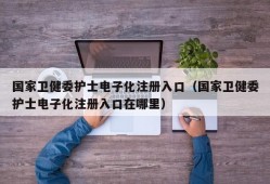 国家卫健委护士电子化注册入口（国家卫健委护士电子化注册入口在哪里）