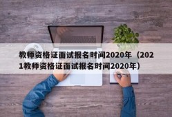 教师资格证面试报名时间2020年（2021教师资格证面试报名时间2020年）