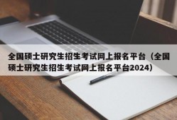 全国硕士研究生招生考试网上报名平台（全国硕士研究生招生考试网上报名平台2024）