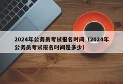 2024年公务员考试报名时间（2024年公务员考试报名时间是多少）