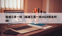 福建三支一扶（福建三支一扶2024报名时间）