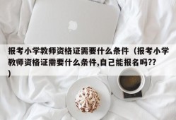 报考小学教师资格证需要什么条件（报考小学教师资格证需要什么条件,自己能报名吗??）