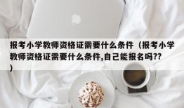 报考小学教师资格证需要什么条件（报考小学教师资格证需要什么条件,自己能报名吗??）