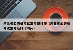 河北省公务员考试准考证打印（河北省公务员考试准考证打印时间）