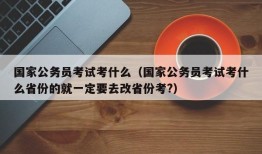 国家公务员考试考什么（国家公务员考试考什么省份的就一定要去改省份考?）