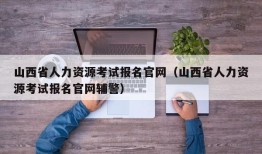 山西省人力资源考试报名官网（山西省人力资源考试报名官网辅警）