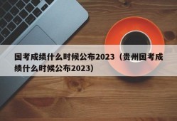 国考成绩什么时候公布2023（贵州国考成绩什么时候公布2023）