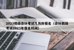 2023初级会计考试几月份报名（会计初级考试2023年报名时间）