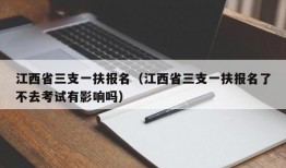 江西省三支一扶报名（江西省三支一扶报名了不去考试有影响吗）